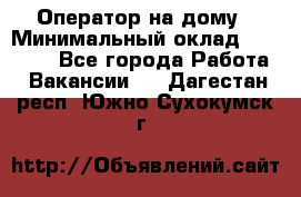 Оператор на дому › Минимальный оклад ­ 40 000 - Все города Работа » Вакансии   . Дагестан респ.,Южно-Сухокумск г.